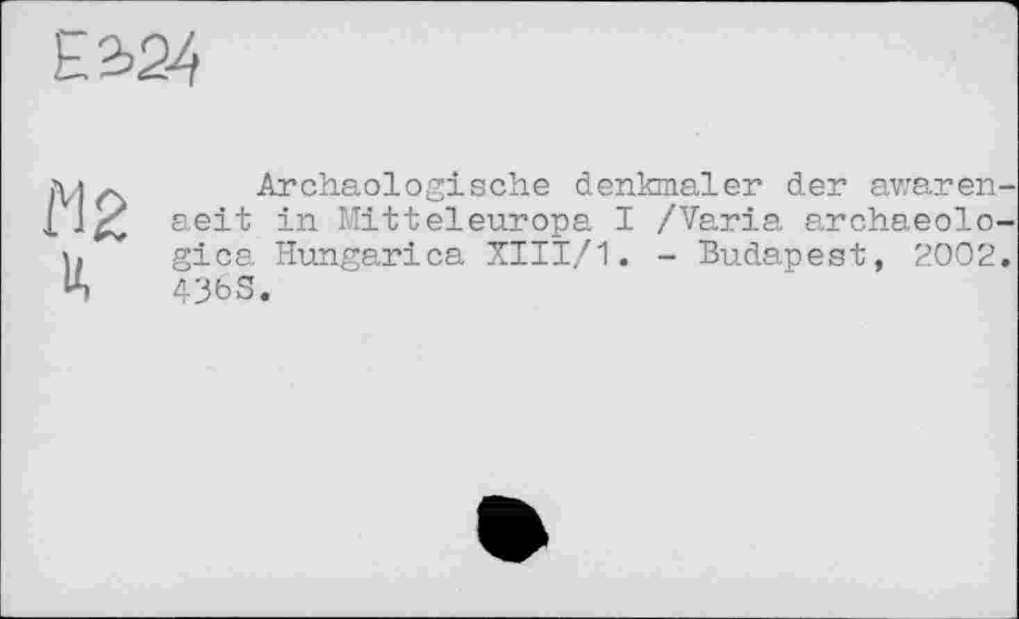 ﻿Е2>24
М2
H
Archäologische denkmaler der awaren-aeit in Mitteleuropa I /Varia archaeolo-gica Hungarica XIII/1. - Budapest, 2002. 43bS.